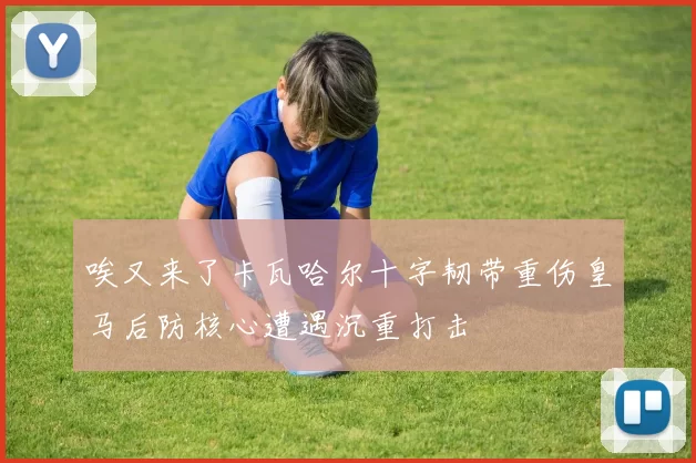 唉又来了卡瓦哈尔十字韧带重伤皇马后防核心遭遇沉重打击