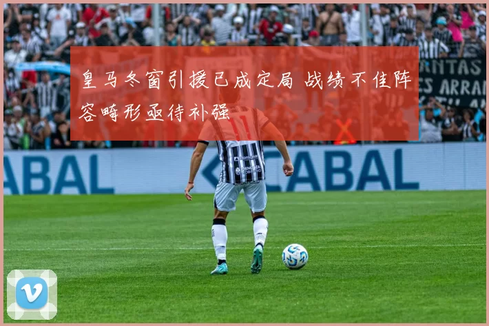 皇马冬窗引援已成定局 战绩不佳阵容畸形亟待补强